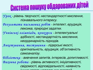 Урок - , ,рівень творчості нестандартності мислення
.пізнавального інтересу
Результати письмових робіт - , ,інтелект ерудиція
, .лексика природні задатки
Учнівські олімпіади, конкурси - інтелектуальні
, ,здібності нестандартність мислення
.неординарність підходів
Анкетування, тестування - ,лідерські якості
, , ’оригінальність ерудиція об єктивність
.самоаналізу
Бібліотека - , , .вивчення запитів інтересів допитливості
Виховна робота - , ,рівень активності ініціативності
, ,свідомості відповідальності наявність
 