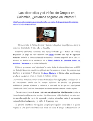 Las ciber-ollas y el tráfico de Drogas en
Colombia, ¿estamos seguros en internet?
http://www.colombialegalcorp.com/las-ciber-ollas-y-el-trafico-de-drogas-en-colombia-estamos-
seguros-en-internet/#prettyPhoto
El viceministro de Política Criminal y Justicia restaurativa, Miguel Samper, alertó la
existencia de alrededor 40 ciber-ollas en Colombia.
El término “ciber-ollas” se refiere a sitios web especializados que se dedican a la venta de
drogas con un pago en línea realizado con bitcoin, violando todo tipo de regulación
monetaria mientras el comprador recibe la mercancía con total seguridad en su casa. El
anuncio se realizó en la instalación de la Misión Nacional de Asistencia Técnica de
Seguridad Cibernética en la ciudad de Bogotá.
El bitcoin se refiere a una “criptodivisa” o medio digital de intercambio creada en 2009
por Satoshi Nakamoto, seudónimo utilizado por la persona o grupos de personas que
diseñaron el protocolo. A diferencia del dinero fiduciario, el Bitcoin utiliza un sistema de
prueba de trabajo que simula el minado de materias primas.
Los “mineros” dedican su tiempo a la resolución de desafíos criptográficos complejos que al
ser solucionados premia con un número específico de bitcoins; los problemas
matemáticos pueden aumentar o disminuir la dificultad por lo que los participantes
cuentan solo con 10 minutos para obtener la solución a modo de evitar rastreo alguno.
Samper aseguró que al menos cuatro de esas páginas han sido bloqueadas gracias a
herramientas tecnológicas que permiten identificar donde están alojadas y cerrarlas, aun
así, no se ha podido dar con el alto porcentaje restante y se teme la creación de nuevos sitios
web que faciliten la adquisición y el tráfico de drogas en el país.
El gobierno colombiano ha expuesto una gran preocupación sobre todo en lo que se
respecta a una guerra cibernética que inicia con venta de drogas en línea creando un
 