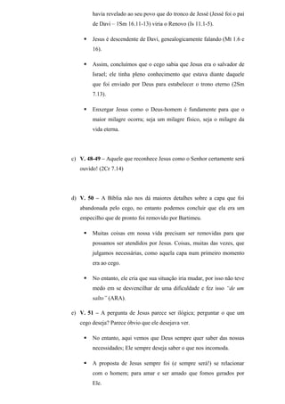 havia revelado ao seu povo que do tronco de Jessé (Jessé foi o pai
de Davi – 1Sm 16.11-13) viria o Renovo (Is 11.1-5).
 Jesus é descendente de Davi, genealogicamente falando (Mt 1.6 e
16).
 Assim, concluímos que o cego sabia que Jesus era o salvador de
Israel; ele tinha pleno conhecimento que estava diante daquele
que foi enviado por Deus para estabelecer o trono eterno (2Sm
7.13).
 Enxergar Jesus como o Deus-homem é fundamente para que o
maior milagre ocorra; seja um milagre físico, seja o milagre da
vida eterna.
c) V. 48-49 – Aquele que reconhece Jesus como o Senhor certamente será
ouvido! (2Cr 7.14)
d) V. 50 – A Bíblia não nos dá maiores detalhes sobre a capa que foi
abandonada pelo cego, no entanto podemos concluir que ela era um
empecilho que de pronto foi removido por Bartimeu.
 Muitas coisas em nossa vida precisam ser removidas para que
possamos ser atendidos por Jesus. Coisas, muitas das vezes, que
julgamos necessárias, como aquela capa num primeiro momento
era ao cego.
 No entanto, ele cria que sua situação iria mudar, por isso não teve
medo em se desvencilhar de uma dificuldade e fez isso “de um
salto” (ARA).
e) V. 51 – A pergunta de Jesus parece ser ilógica; perguntar o que um
cego deseja? Parece óbvio que ele desejava ver.
 No entanto, aqui vemos que Deus sempre quer saber das nossas
necessidades; Ele sempre deseja saber o que nos incomoda.
 A proposta de Jesus sempre foi (e sempre será!) se relacionar
com o homem; para amar e ser amado que fomos gerados por
Ele.
 