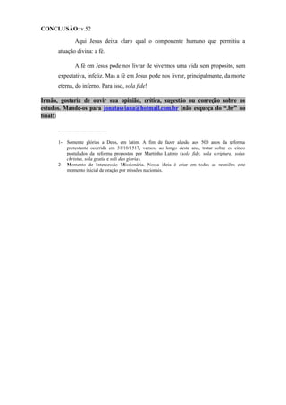 CONCLUSÃO: v.52
Aqui Jesus deixa claro qual o componente humano que permitiu a
atuação divina: a fé.
A fé em Jesus pode nos livrar de vivermos uma vida sem propósito, sem
expectativa, infeliz. Mas a fé em Jesus pode nos livrar, principalmente, da morte
eterna, do inferno. Para isso, sola fide!
Irmão, gostaria de ouvir sua opinião, crítica, sugestão ou correção sobre os
estudos. Mande-os para jonatasviana@hotmail.com.br (não esqueça do “.br” no
final!)
_________________
1- Somente glórias a Deus, em latim. A fim de fazer alusão aos 500 anos da reforma
protestante ocorrida em 31/10/1517, vamos, ao longo deste ano, tratar sobre os cinco
postulados da reforma propostos por Martinho Lutero (sola fide, sola scriptura, solus
christus, sola gratia e soli deo gloria).
2- Momento de Intercessão Missionária. Nossa ideia é criar em todas as reuniões este
momento inicial de oração por missões nacionais.
 