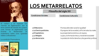 LOS METARRELATOS
Filosofia del siglo XX
Condiciones Sociales Condiciones Culturales
El «saber» y, en especial, sus
«formas de legitimación» son el
tema central del estudio de Lyotard;
unas formas de legitimación que
durante la Modernidad se
sustentaron sobre unos «grandes
relatos unificadores»
La condición Posmoderna
1.El Marxismo: Promesa del orden social en igualdad
2.La Ciencia positivista: El progreso de la sociedad y el fin de todos los males
3.El Capitalismo: La prosperidad económica y la riqueza.
4.La Religión: La paz y la formación ética y moral de la sociedad
5.La democracia: La protección de los derechos y las garantías jurídicas
 