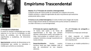 Empirismo Trascendental
Rizoma: 1º y 2° Principios de conexión y heterogeneidad:
Cualquier punto del rizoma puede ser conectado con cualquier otro punto.
Eslabón semiótico = tubérculo aglutinador de actos muy diversos que evoluciona
produciendo tallos y raíces.
El rizoma es una unidad heterogénea: En tanto el árbol como imagen del mundo
invoca la lógica binaria donde las relaciones entre puntos siempre se obedecen a
un orden intrínseco y a una homogeneidad.
3° Principio de multiplicidad:
El rizoma es siempre multiplicidad que no deja
reducirse ni a lo Uno ni a lo Múltiple; no está
hecho de unidades, sino de dimensiones
asignificantes y asubjetivas, de direcciones
quebradas.
Agenciamiento: aumento de dimensiones en la
multiplicidad que cambia su naturaleza a
medida que aumenta sus conexiones.
4º Principio de rupturas asignificantes:
El rizoma está sujeto a las líneas de
segmentaridad y de fuga, que siempre
apuntan a direcciones nuevas, que pueden ser
rotas, interrumpidas en cualquier parte y en
cualquier momento y resurgir nuevamente con
nuevas alianzas.
Desterritorialización: Ampliar nuestro
territorio hasta que logre englobar todo el
plan de consistencia en una maquina
abstracta.
5º y 6º Principios de cartografía y
calcomanía:
El rizoma es un mapa que construye.
El árbol responde al modelo
estructural cuya lógica es del calco y
de la reproducción.
El rizoma es un modelo productivo y
experimental.
 