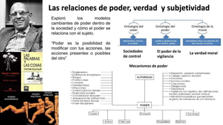 Exploró los modelos
cambiantes de poder dentro de
la sociedad y cómo el poder se
relaciona con el sujeto.
“Poder es la posibilidad de
modificar con tus acciones, las
acciones presentes o posibles
del otro”
Las relaciones de poder, verdad y subjetividad
Sociedades
de control
La verdad moral
El poder de la
vigilancia
Mecanismos de poder
 