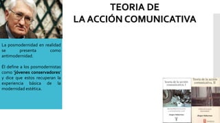 La posmodernidad en realidad
se presenta como
antimodernidad.
Él define a los posmodernistas
como 'jóvenes conservadores'
y dice que estos recuperan la
experiencia básica de la
modernidad estética.
TEORIA DE
LA ACCIÓN COMUNICATIVA
 