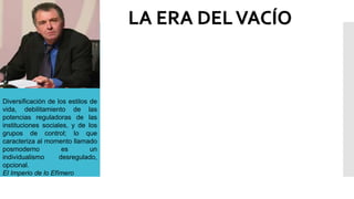 Diversificación de los estilos de
vida, debilitamiento de las
potencias reguladoras de las
instituciones sociales, y de los
grupos de control; lo que
caracteriza al momento llamado
posmoderno es un
individualismo desregulado,
opcional.
El Imperio de lo Efímero
LA ERA DELVACÍO
 