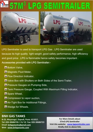 LPG Semitrailer is used to transport LPG Gas . LPG Semitrailer are used 
because its high quality light weight ,good safety performance, high efficiency 
and good price .LPG is flammable hence safety becomes important . 
Accessories provided with AAAcccccceeessssssooorrriiieeesss ppprrrooovvviiidddeeeddd wwwiiittthhh LLLLPPPPGGGG SSSSeeeemmmmiiiittttrrrraaaaiiiilllleeeerrrr::::- 
Bottom Valve, 
Magnetic Fluid Meter, 
Flow Direction Indicator, 
Valve Box with Shutters on Both Sides of the Semi-Trailer, 
Pressure Gauges on Pumping Side, 
Tank Pressure Gauge, Coupled With Maximum Filling Indicator, 
Spare Wheel, 
Compressor to vapor suction, 
Air-Tight Box for Additional Fittings, 
Wedge for Wheels. 
BNH GAS TANKS 
B-23, Mayanagri, Dapodi, Pune- 411012 . 
Tel: 020-30686720 / 21/ 22 Fax: 020-30686723 
Email: bnhgastanks@gmail.com 
Web : www.bnhgastanks.com 
For More Details about 
57m3 LPG Semitrailer 
Visit this website: www.lpgsemitrailer.com 
Kindly click to above link. 
