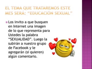  Los invito a que busquen
en Internet una imagen
de lo que representa para
Ustedes la palabra
“SEXUALIDAD”. Luego la
subirán a nuestro grupo
de Facebook y le
agregarán (si quieren)
algún comentario.