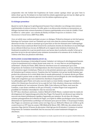 comprendre:  très  vite  lʹenfant  fait  lʹexpérience  de  lʹautre  comme  ʹquelque  choseʹ  qui  peut  ʹfaire  la 
même choseʹ que lui. En imitant et en étant imité les enfants apprennent que de tous les objets qui les 
entourent seuls les êtres humains peuvent vivre les mêmes expériences quʹeux.  

Un dialogue prometteur 
 
Quand on met le doigt sur le spécifiquement humain il faut sʹattendre à un échange entre sciences 
expérimentales et sciences humaines. En effet, grâce à ces découvertes récentes en neurosciences un 
dialogue fascinant entre sciences humaines et sciences expérimentales est en train de sʹétablir. Il faut 
se référer ici ‐ entre autres ‐ aux volumes de Hurley et Chater Perspectives on Imitation: From 
Neuroscience to Social Science (MIT Press 2005).  
 
Avec cet article nous voulons participer un peu à ce dialogue. Dʹabord en donnant un très bref aperçu 
historique de lʹancienne vision sur lʹimitation qui avait cours dans les sciences humaines, vision 
désormais révolue. En suite en montrant quʹon peut faire un lien fort étonnant entre lʹanthropologie 
du chercheur franco‐américain René Girard et les conclusions récentes de chercheurs en neurobiologie 
(en se référant dʹabord aux travaux de Meltzoff sur le rapport entre imitation et intention). Et 
finalement en parlant de ce qui me paraît encore une lacune dans la recherche actuelle: le lien quʹon 
peut faire (et quʹon devrait explorer) entre imitation inconsciente et la naissance de la rivalité, de la 
violence entre deux (ou plusieurs individus).  

DE PLATON À GIACOMO RIZZOLATI ET AL. 
Le processus dynamique et intersubjectif nommé ʹimitationʹ est vital pour le développement humain 
et pour la transmission de la culture durant toute notre vie « in ways that we are just beginning to 
understand » (Hurley & Chater, 2002). Selon les chercheurs nous ne commençons quʹà saisir 
lʹimportance de lʹimitation et de lʹinterdépendance des êtres humains (même au niveau cérébral). Jadis 
cette conscience aiguë nʹexistait pas. Platon est un des premiers penseurs qui a analysé le phénomène 
de lʹimitation (quʹil nomme mimesis). Toutefois chez lui lʹimitation nʹest quʹune faculté humaine (qui 
produit des extensions de la vérité idéale dans le monde phénoménal). La mimesis décrite par Platon 
(par .exemple le peintre imite un objet du monde extérieur) est fort éloignée de cette interdépendance 
vitale entre congénères que nous montrent les chercheurs dʹaujourdʹhui.  
Les philosophes après Platon ont le plus souvent repris sa vision limitée, tronqué de lʹimitation ‐ 
même sʹils nʹétaient pas dʹaccord avec lui au sujet de lʹart. Cette situation a beaucoup contribué au 
concept moderne du ʹmoi autonomeʹ (Garrels, 2004). Cette influence de Platon, mais aussi des 
Lumières, a sans doute contribué au fait que ni Freud(3), ni même Piaget nʹont soupçonné la 
possibilité de lʹimitation intersubjective chez les nouveau‐nés.  
En 1977 deux chercheurs américains, Andrew Meltzoff et Keith Moore, voulaient tester les stades de 
développement de lʹapprentissage préverbal chez Piaget. Par hasard ils ont découvert que même les 
nouveau‐nés étaient parfaitement capables dʹapprendre par imitation. Ils ont donc dû critiquer 
certaines présuppositions de la théorie de Piaget, car dʹaprès le célèbre psychologue suisse une forme 
élémentaire de représentation symbolique est nécessaire pour pouvoir imiter. Cʹest pourquoi lʹenfant, 
chez Piaget, ne commence quʹà imiter autrui vers lʹâge dʹun an. Meltzoff et Moore ont vérifié ce quʹils 
avaient trouvé en 1977 dans les années 1980 (Meltzoff & Moore 1983, 1989) chez des enfants dont la 
moyenne dʹâge était de 32 heures (le plus jeune nʹétait âgé que de 42 minutes). Lʹexistence et surtout 
lʹimportance de lʹimitation immédiate chez les nouveau‐nés avaient totalement échappé aux 
chercheurs.  

        The existence of immediate imitation in development was hardly suspected and its role was ignored. (Nadel & Butterworth, 
        1999).  


Quatre présuppositions importantes sur lʹimitation se sont donc avérées fausses (Garrels 2004) : 
 