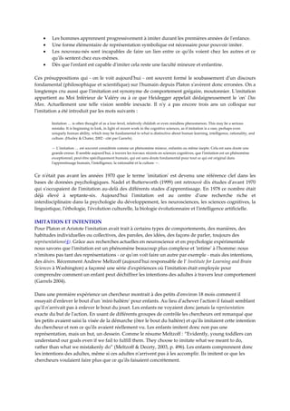 •    Les hommes apprennent progressivement à imiter durant les premières années de lʹenfance.  
    •    Une forme élémentaire de représentation symbolique est nécessaire pour pouvoir imiter.  
    •    Les  nouveau‐nés  sont  incapables  de  faire  un  lien  entre  ce  quʹils  voient  chez  les  autres  et  ce 
         quʹils sentent chez eux‐mêmes.  
    •    Dès que lʹenfant est capable dʹimiter cela reste une faculté mineure et enfantine.  

Ces  présuppositions qui  ‐  on  le  voit  aujourdʹhui  ‐  ont  souvent  formé  le  soubassement  dʹun  discours 
fondamental (philosophique et scientifique) sur lʹhumain depuis Platon sʹavèrent donc erronées. On a 
longtemps cru aussi que lʹimitation est synonyme de comportement grégaire, moutonnier. Lʹimitation 
appartient  au  Moi  Inférieur  de  Valéry  ou  à  ce  que  Heidegger  appelait  dédaigneusement  le  ʹonʹ  Das 
Man.  Actuellement  une  telle  vision  semble  inexacte.  Il  nʹy  a  pas  encore  trois  ans  un  colloque  sur 
lʹimitation a été introduit par les mots suivants :  

         Imitation … is often thought of as a low‐level, relatively childish or even mindless phenomenon. This may be a serious 
         mistake. It is beginning to look, in light of recent work in the cognitive sciences, as if imitation is a rare, perhaps even 
         uniquely human ability, which may be fundamental to what is distinctive about human learning, intelligence, rationality, and 
         culture. (Hurley & Chater, 2002 ‐ cité par Garrels).  
          
         — Lʹimitation … est souvent considérée comme un phénomène mineur, enfantin ou même inepte. Cela est sans doute une 
         grande erreur. Il semble aujourdʹhui, à travers les travaux récents en sciences cognitives, que lʹimitation est un phénomène 
         exceptionnel, peut‐être spécifiquement humain, qui est sans doute fondamental pour tout ce qui est original dans 
         lʹapprentissage humain, lʹintelligence, la rationalité et la culture —. 


Ce  nʹétait  pas  avant  les  années  1970  que  le  terme  ʹimitationʹ  est  devenu  une  référence  clef  dans  les 
bases de données psychologiques. Nadel et Butterworth (1999) ont retrouvé dix études dʹavant 1970 
qui sʹoccupaient de lʹimitation au‐delà des différents stades dʹapprentissage. En 1978 ce nombre était 
déjà  élevé  à  septante‐six.  Aujourdʹhui  lʹimitation  est  au  centre  dʹune  recherche  riche  et 
interdisciplinaire dans la psychologie du développement, les neurosciences, les sciences cognitives, la 
linguistique, lʹéthologie, lʹévolution culturelle, la biologie évolutionnaire et lʹintelligence artificielle.  

IMITATION ET INTENTION 
Pour Platon et Aristote lʹimitation avait trait à certains types de comportements, des manières, des 
habitudes individuelles ou collectives, des paroles, des idées, des façons de parler, toujours des 
représentations(4). Grâce aux recherches actuelles en neuroscience et en psychologie expérimentale 
nous savons que lʹimitation est un phénomène beaucoup plus complexe et ʹintimeʹ à lʹhomme: nous 
nʹimitons pas tant des représentations ‐ ce quʹon voit faire un autre par exemple ‐ mais des intentions, 
des désirs. Récemment Andrew Meltzoff (aujourdʹhui responsable de l’ Institute for Learning and Brain 
Sciences à Washington) a façonné une série dʹexpériences où lʹimitation était employée pour 
comprendre comment un enfant peut déchiffrer les intentions des adultes à travers leur comportement 
(Garrels 2004). 
 
Dans une première expérience un chercheur montrait à des petits dʹenviron 18 mois comment il 
essayait dʹenlever le bout dʹun ʹmini‐haltèreʹ pour enfants. Au lieu dʹachever lʹaction il faisait semblant 
quʹil nʹarrivait pas à enlever le bout du jouet. Les enfants ne voyaient donc jamais la représentation 
exacte du but de lʹaction. En usant de différents groupes de contrôle les chercheurs ont remarqué que 
les petits avaient saisi la visée de la démarche (ôter le bout du haltère) et quʹils imitaient cette intention 
du chercheur et non ce quʹils avaient réellement vu. Les enfants imitent donc non pas une 
représentation, mais un but, un dessein. Comme le résume Meltzoff : “Evidently, young toddlers can 
understand our goals even if we fail to fulfill them. They choose to imitate what we meant to do, 
rather than what we mistakenly do” (Meltzoff & Decety, 2003, p. 496). Les enfants comprennent donc 
les intentions des adultes, même si ces adultes nʹarrivent pas à les accomplir. Ils imitent ce que les 
chercheurs voulaient faire plus que ce quʹils faisaient concrètement.  
 
 