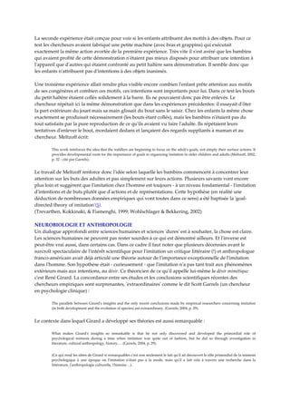 La seconde expérience était conçue pour voir si les enfants attribuent des motifs à des objets. Pour ce 
test les chercheurs avaient fabriqué une petite machine (avec bras et grappins) qui exécutait 
exactement la même action avortée de la première expérience. Très vite il sʹest avéré que les bambins 
qui avaient profité de cette démonstration nʹétaient pas mieux disposés pour attribuer une intention à 
lʹappareil que dʹautres qui étaient confronté au petit haltère sans démonstration. Il semble donc que 
les enfants nʹattribuent pas dʹintentions à des objets inanimés.  
 
Une troisième expérience allait rendre plus visible encore combien lʹenfant prête attention aux motifs 
de ses congénères et combien ces motifs, ces intentions sont importants pour lui. Dans ce test les bouts 
du petit haltère étaient collés solidement à la barre. Ils ne pouvaient donc pas être enlevés. Le 
chercheur répétait ici la même démonstration que dans les expériences précédentes: il essayait dʹôter 
la part extérieure du jouet mais sa main glissait du bout sans le saisir. Chez les enfants la même chose 
exactement se produisait nécessairement (les bouts étant collés), mais les bambins nʹétaient pas du 
tout satisfaits par la pure reproduction de ce quʹils avaient vu faire lʹadulte. Ils répétaient leurs 
tentatives dʹenlever le bout, mordaient dedans et lançaient des regards suppliants à maman et au 
chercheur. Meltzoff écrit: 

        This work reinforces the idea that the toddlers are beginning to focus on the adultʹs goals, not simply their surface actions. It 
        provides developmental roots for the importance of goals in organizing imitation in older children and adults (Meltzoff, 2002, 
        p. 32 ‐ cité par Garrels). 


Le travail de Meltzoff renforce donc lʹidée selon laquelle les bambins commencent à concentrer leur 
attention sur les buts des adultes et pas simplement sur leurs actions. Plusieurs savants vont encore 
plus loin et suggèrent que lʹimitation chez lʹhomme est toujours ‐ à un niveau fondamental ‐ lʹimitation 
dʹintentions et de buts plutôt que dʹactions et de représentations. Cette hypothèse (en réalité une 
déduction de nombreuses données empiriques qui vont toutes dans ce sens) a été baptisée la ʹgoal‐
directed theory of imitationʹ(5). 
(Trevarthen, Kokkinaki, & Fiamenghi, 1999; Wohlschlager & Bekkering, 2002) 

NEUROBIOLOGIE ET ANTHROPOLOGIE  
Un dialogue approfondi entre sciences humaines et sciences ʹduresʹ est à souhaiter, la chose est claire. 
Les sciences humaines ne peuvent pas rester sourdes à ce qui est démontré ailleurs. Et lʹinverse est 
peut‐être vrai aussi, dans certains cas. Dans ce cadre il faut noter que plusieurs décennies avant le 
surcroît spectaculaire de lʹintérêt scientifique pour lʹimitation un critique littéraire (!) et anthropologue 
franco‐américain avait déjà articulé une théorie autour de lʹimportance exceptionnelle de lʹimitation 
dans lʹhomme. Son hypothèse était ‐ curieusement ‐ que lʹimitation nʹa pas tant trait aux phénomènes 
extérieurs mais aux intentions, au désir. Ce théoricien de ce quʹil appelle lui‐même le désir mimétique 
cʹest René Girard. La concordance entre ses études et les conclusions scientifiques récentes des 
chercheurs empiriques sont surprenantes, ʹextraordinairesʹ comme le dit Scott Garrels (un chercheur 
en psychologie clinique) : 

        The parallels between Girardʹs insights and the only recent conclusions made by empirical researchers concerning imitation 
        (in both development and the evolution of species) are extraordinary. (Garrels, 2004, p. 29). 


Le contexte dans lequel Girard a développé ses théories est aussi remarquable : 

        What  makes  Girardʹs  insights  so  remarkable  is  that  he  not  only  discovered  and  developed  the  primordial  role  of 
        psychological  mimesis  during  a  time  when  imitation  was  quite  out  of  fashion,  but  he  did  so  through  investigation  in 
        literature, cultural anthropology, history,… (Garrels, 2004, p. 29). 


        (Ce qui rend les idées de Girard si remarquables cʹest non seulement le fait quʹil ait découvert le rôle primordial de la mimesis 
        psychologique  à  une  époque  où  lʹimitation  nʹétait  pas  à  la  mode,  mais  quʹil  a  fait  cela  à  travers  une  recherche  dans  la 
        littérature, lʹanthropologie culturelle, lʹhistoire…). 
 