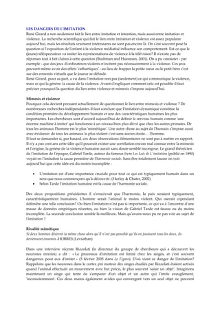 LES DANGERS DE LʹIMITATION 
René Girard a non seulement fait le lien entre imitation et intention, mais aussi entre imitation et 
violence. La recherche scientifique qui fait le lien entre imitation et violence est assez populaire 
aujourdʹhui, mais les résultats vraiment intéressants ne sont pas encore là. On sʹest souvent posé la 
question si lʹexposition de lʹenfant à la violence médiatisé influence son comportement. Est‐ce que le 
(jeune) téléspectateur va imiter les représentations de violence à la télévision? Il nʹexiste pas de 
réponses tout à fait claires à cette question (Bushman and Huesman, 2001). On a pu constater ‐ par 
exemple ‐ que des jeux dʹordinateurs violents nʹincitent pas nécessairement à la violence. Ces jeux 
peuvent même avoir des effets ʹcathartiquesʹ : au lieu de frapper la petite sœur ou le petit frère cʹest 
sur des ennemis virtuels que le joueur se défoule.  
René Girard, pour sa part, a vu dans lʹimitation non pas (seulement) ce qui communique la violence, 
mais ce qui la génère: la cause de la violence. Avant dʹexpliquer comment cela est possible il faut 
préciser pourquoi la question du lien entre violence et mimesis sʹimpose aujourdʹhui. 

Mimesis et violence 
Pourquoi cela devient pressant actuellement de questionner le lien entre mimesis et violence ? De 
nombreuses recherches indépendantes il faut conclure que lʹimitation dynamique constitue la 
condition première du développement humain et une des caractéristiques humaines les plus 
importantes. Les chercheurs sont dʹaccord aujourdʹhui de définir le cerveau humain comme ʹune 
énorme machine à imiterʹ qui fonctionne à un niveau bien plus élevé que chez les autres primates. De 
tous les animaux lʹhomme est le plus ʹmimétiqueʹ. Une autre chose au sujet de lʹhumain sʹimpose aussi 
avec évidence: de tous les animaux le plus violent cʹest sans aucun doute… lʹhomme.  
Il faut se demander si, par hasard, ces deux observations élémentaires ne sont pas à mettre en rapport. 
Il nʹy a pas cent ans cette idée quʹil pourrait exister une corrélation encore mal connue entre la mimesis 
et lʹorigine, la genèse de la violence humaine aurait sans doute semblé incongrue. Le grand théoricien 
de lʹimitation de lʹépoque, Gabriel Tarde, auteur du fameux livre Les Lois de Lʹimitation (publié en 1890) 
voyait en lʹimitation la cause première de lʹharmonie sociale. Sans être totalement fausse on voit 
aujourdʹhui que cette idée est du moins incomplète : 

    •    Lʹimitation  est  dʹune  importance  cruciale  pour  tout  ce  qui  est  typiquement  humain  dans  un 
         sens que nous commençons quʹà découvrir. (Hurley & Chater, 2002)  
    •    Selon Tarde lʹimitation humaine est la cause de lʹharmonie sociale.  

Des  deux  propositions  précédentes  il  sʹensuivrait  que  lʹharmonie,  la  paix  seraient  typiquement, 
caractéristiquement  humaines.  Lʹhomme  serait  lʹanimal  le  moins  violent.  Qui  oserait  cependant 
défendre une telle conclusion? Ou bien lʹimitation nʹest pas si importante, ce qui va à lʹencontre dʹune 
masse  de  données  empiriques  récentes,  ou  bien  la  vision  de  Gabriel  Tarde  est  fausse  ou  du  moins 
incomplète. La seconde conclusion semble la meilleure. Mais quʹavons‐nous pu ne pas voir au sujet de 
lʹimitation ?  

Rivalité mimétique 
Si deux hommes désirent la même chose alors quʹil nʹest pas possible quʹils en jouissent tous les deux, ils 
deviennent ennemis.‐HOBBES (Léviathan)  

Dans  une  interview  récente  Rizzolati  (le  directeur  du  groupe  de  chercheurs  qui  a  découvert  les 
neurones  miroirs)  a  dit  :  « Le  processus  dʹimitation  est  limité  chez  les  singes,  et  cʹest  souvent 
dangereux  pour  eux  dʹimiter »  (5  février  2005  dans  Le  Figaro).  Dʹoù  vient  ce  danger  de  lʹimitation? 
Rappelons que les neurones dans le cortex pré moteur des singes étudiés par Rizzolati étaient activés 
quand lʹanimal effectuait un mouvement avec but précis, le plus souvent ʹsaisir un objetʹ. Imaginons 
maintenant  un  singe  qui  tente  de  sʹemparer  dʹun  objet  et  un  autre  qui  lʹimite  aveuglément, 
ʹinconsciemmentʹ.  Ces  deux  mains  également  avides  qui  convergent  vers  un  seul  objet  ne  peuvent 
 