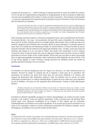 manquer de provoquer un … conflit. Voilà que la mimésis peut être la source de conflits, de violence, 
si  lʹon  voit  que  les  comportements  dʹacquisition  et  dʹappropriation  (le  fait  de  prendre  un  objet  pour 
soi) sont aussi susceptibles dʹêtre imités. Là chose est claire et pourtant ‐ chose étrange et remarquable 
‐ ce type de comportement fort important pour les primates et pour les humains nʹa pas été incorporé 
dans la recherche sur lʹimitation : 

         Ce  nʹest  pas  un  hasard,  sans  doute,  si  le  type  de  comportement  systématiquement  exclu  par  toutes  les  problématiques  de 
         lʹimitation, de Platon jusquʹà nos jours, est celui auquel on ne peut pas songer sans découvrir aussitôt lʹinexactitude flagrante 
         de la conception quʹon se fait toujours de cette ʹfacultéʹ, le caractère proprement mythique des effets uniformément grégaires 
         et lénifiants quʹon ne cesse de lui attribuer. Si le mimétique chez lʹhomme joue bien le rôle fondamental que tout désigne pour 
         lui,  il  doit  forcément  exister  une  imitation  acquisitive  ou,  si  lʹon  préfère,  une  mimésis  dʹappropriation  dont  il  importe 
         dʹétudier les effets et de peser les conséquences. (Girard 1978) 


Cette remarque pourtant évidente a dʹénormes conséquences pour notre compréhension de lʹhomme. 
La  mimesis  devient  ‐  du  coup  ‐  fort  paradoxale:  elle  peut  être  source  dʹempathie,  de  conformisme, 
mais aussi de rivalité. Donnons encore un exemple simple, même banal, dʹune rivalité qui naît de la 
mimésis. Imaginons deux bambins dans une pièce pleine de jouets identiques. Le premier prend un 
jouet, mais il ne semble pas fort intéressé par lʹobjet. Le second lʹobserve et essaie dʹarracher le jouet à 
son petit camarade. Celui‐là nʹétait pas fort captivé par la babiole, mais ‐ soudain ‐ parce que lʹautre est 
intéressé  cela  change  et  il  ne  veut  plus  le  lâcher.  Des  larmes,  des  frustrations  et  de  la  violence 
sʹensuivent. Dans un laps de temps très court un objet pour lequel aucun des deux nʹavait un intérêt 
particulier est devenu lʹenjeu dʹune rivalité obstinée. Il faut noter que tout dans ce désir trop partagé 
pour un objet impartageable est imitation, même lʹintensité du désir dépendra de celui dʹautrui. Cʹest 
ce  que  Girard  appelle  la  rivalité  mimétique,  étrange  processus  de  ʹfeedback  positifʹ  qui  sécrète  en 
grandes quantités la jalousie, lʹenvie et la haine. 

Conclusion 
 
Si  lʹimitation  est  souvent  dangereuse  pour  les  singes  il  ne  doit  pas  y  en  aller  autrement  pour  les 
humains.  Souvent  les  singes  ne  risquent  pas  de  se  bagarrer  à  mort  pour  de  la  nourriture,  des 
partenaires,  un  territoire,  etc.  parce  quʹil  existe  chez  eux  des  freins  instinctifs  à  la  violence,  des 
rapports  de  domination  (des  ʹdominance  patternsʹ).  Chez  les  hommes,  nous  le  savons,  ces  freins 
instinctuels nʹexistent plus. La violence intraspécifique, la ʹguerre de tous contre tousʹ pour reprendre 
le  mot  de  Hobbes,  a  du  jouer  un  rôle  important  dans  lʹhominisation.  Comme  le  disait  déjà  Jacques 
Monod :  

         « Dominant  désormais  son  environnement,  lʹHomme  nʹavait  devant  soi  dʹadversaire  sérieux  que  lui‐même.  La  lutte 
         intraspécifique  directe,  la  lutte  à  mort,  devenait  des  lors  lʹun  des  principaux  facteurs  de  sélection  dans  lʹespèce  humaine. 
         Phénomène  extrêmement  rare  dans  lʹévolution  des  animaux.  […]  Dans  quel  sens  cette  pression  de  sélection  devait‐elle 
         pousser lʹévolution humaine ? » (Monod, 1970). 


Comment cet obstacle formidable quʹoppose la violence intraspécifique à la création de toute société 
humaine  a  été  soulevé?  Voilà  une  question  importante.  Voilà  la  question  qu’a  dû  affronter  René 
Girard  après  avoir  découvert  l’ambiguïté  de  la  mimésis.  Il  faut  espérer  que  les  recherches 
interdisciplinaires sur lʹhomme vont scruter le problème. Et on ne peut pas ne pas le rencontrer sur sa 
route  si  lʹon  contemple  vraiment  la  nature  extrêmement  paradoxale  de  lʹimitation  humaine:  source 
dʹintelligence, dʹempathie, mais aussi de rivalité, de destruction.  

 
Notes 
(1) Aujourdʹhui cela nʹest plus une question. On se demande désormais comment les neurones miroirs opèrent 
chez lʹhomme et en quoi cela est différent des autres animaux. Voir entre autres : Buccino, G., Lui, F., Canessa, 
N., Patteri, I., Lagravinese, G., Benuzzi, F., Porro, C.A., and Rizzolatti, G. (2004) Neural circuits involved in 
the recognition of actions performed by nonconspecifics: An fMRI study. J Cogn. Neurosci. 16: 114‐126.   
 
