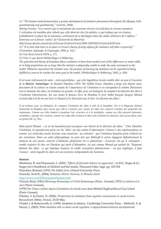 (2) ʺThe human mind demonstrates a greater development of imitative phenomena throughout the lifespan, both 
quantitatively and qualitatively.ʺ (Garrels, 2004) 
Shirley Fecteau: ʺCeci montre que le mécanisme des neurones miroirs est actif dans le cerveau immature. 
Lʹactivation est toutefois plus réduite que celle observée chez les adultes, ce qui indique que ces réseaux, 
probablement en place dès la naissance, continuent de se développer dans des stades ultérieurs de lʹenfance.ʺ  
Interview sur le forum ʹonlineʹ de lʹUniversité de Montréal : 
http://www.iforum.umontreal.ca/Forum/ArchivesForum/2004‐2005/041213/article4195.htm   
(3) ʺIt is clear that there is no place in Freudʹs theory of early infancy for imitative self‐other reciprocity.ʺ 
(Trevarthen, Kokinaki, & Fiamenghi, 1999, p. 155).   
(4) Voir René Girard (1978, p. 17).   
(5) Voici ce que disent Wohlschlager et Bekkering : 
The goal‐directed theory of imitation allows imitators to learn from models even if the differences in motor skills 
or in body proportions are so huge that the imitator is physically unable to make the same movement as the 
model. Whatever movement the imitator uses, the purpose of learning by imitation can be regarded as being 
fulfilled as soon as he reaches the same goal as the model. (Wohlschlager & Bekkering, 2002, p. 104). 

Il est aussi intéressant de noter ‐ entre parenthèses ‐ que cette hypothèse récente semble aller un peu à lʹencontre 
de  la  théorie  ʹmémétiqueʹ  de  Richard  Dawkins  (1976  The  Selfish  Gene).  Dawkins  a  forgé  une  théorie  assez 
fascinante de la culture en tenant compte de lʹimportance de lʹimitation et en extrapolant le schème Darwinien 
vers le domaine des idées. La tentation est grande, en effet, pour un biologiste de comparer la sélection des idées à 
lʹévolution  Darwinienne.  Six  ans  avant  le  fameux  livre  de  Dawkins  le  prix  Nobel  français  Jacques  Monod 
écrivait déjà à la fin de son livre Le Hasard et la Nécessité sous le titre ʹla sélection des idéesʹ:  

Il  est  tentant,  pour  un  biologiste,  de  comparer  lʹévolution  des  idées  à  celle  de  la  biosphère.  Car  si  le  Royaume  abstrait 
transcende  la  biosphère  plus  encore  que  celle‐ci  lʹunivers  non  vivant,  les  idées  ont  conservé  certaines  des  propriétés  des 
organismes.  Comme  eux  elles  tendent  à  perpétuer  leur  structure  et  à  la  multiplier,  comme  eux  elles  peuvent  fusionner, 
recombiner, ségréger leur contenu, comme eux enfin elles évoluent et dans cette évolution la sélection, sans aucun doute, joue 
un grand rôle. (p. 181). 


Mais ajoute Monod : « Je ne me hasarderai pas à proposer une théorie de la sélection des idées. ʺ Chez Dawkins 
lʹimitation, la reproduction porte sur les ʹidéesʹ sur des unités dʹinformation (ʹmèmesʹ), des représentations en 
somme. Les recherches toutes récentes nous montrent ‐ au contraire ‐ que lʹimitation humaine porte dʹabord sur 
des  intentions.  Dans  un  cadre  philosophique  on  peut  dire  que  Meltzoff  et  autres  dégagent  définitivement  la 
mimesis  de  son  ancien  contexte  dʹidéalisme  platonicien  (et  ce  platonisme  ‐  dʹaucuns  ont  pu  le  remarquer  ‐ 
semble  toujours  là  chez  un  Dawkins  qui  parle  dʹidéosphère,  un  peu  comme  Monod  qui  parlait  du  ʹRoyaume 
abstrait  des  idéesʹ,  ce  qui  implique  toujours  la  vieille  conception  platonicienne  ‐  un  peu  mythique,  il  faut 
lʹavouer ‐ selon laquelle les idées ont une existence indépendante des hommes).   

Sources 
 Bushman, B. and Huesmann, L. (2001) ʺEffects of televised violence on aggressionʺ, in D.G. Singer & J.L. 
Singer (ed.) Handbook of children and the media, Thousand Oaks: Sage, pp. 223‐254 
 Dawkins, Richard, (1976) The Selfish Gene, Oxford University Press. 
 Garrells, Scott R., (2004) ʹImitation, Mirror Neurons, & Mimetic desireʹ 
http://www.covr2004.org/garrelspaper.pdf  
 Girard, René, (1961) Mensonge Romantique et Vérité Romanesque (Paris : Grasset), 1972) La violence et le 
sacré (Paris: Grasset), 
(1978) Des Choses cachées depuis la fondation du monde avec Jean‐Michel Oughourlian et Guy Lefort 
(Paris: Grasset).  
 Hurley, S. & Chater, N. (2002). Perspectives on imitation: from cognitive neuroscience to social science. 
Royaumont Abbey, France, 24‐26 May.  
 Nadel, J. & Butterworth, G. (1999). Imitation in Infancy. Cambridge University Press. ‐ Meltzoff, A. & 
Decety, J. (2003). What imitation tells us about social cognition: a rapprochement between developmental 
 