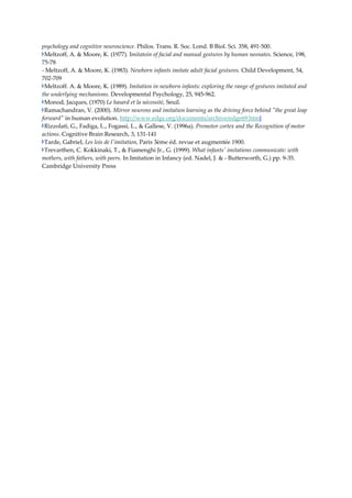 psychology and cognitive neuroscience. Philos. Trans. R. Soc. Lond. B Biol. Sci. 358, 491‐500. 
 Meltzoff, A. & Moore, K. (1977). Imitatoin of facial and manual gestures by human neonates. Science, 198, 
75‐78  
‐ Meltzoff, A. & Moore, K. (1983). Newborn infants imitate adult facial gestures. Child Development, 54, 
702‐709 
 Meltzoff. A. & Moore, K. (1989). Imitation in newborn infants: exploring the range of gestures imitated and 
the underlying mechanisms. Developmental Psychology, 25, 945‐962. 
 Monod, Jacques, (1970) Le hasard et la nécessité, Seuil. 
 Ramachandran, V. (2000). Mirror neurons and imitation learning as the driving force behind ʺthe great leap 
forwardʺ in human evolution. http://www.edge.org/documents/archive/edge69.html 
 Rizzolati, G., Fadiga, L., Fogassi, L., & Gallese, V. (1996a). Premotor cortex and the Recognition of motor 
actions. Cognitive Brain Research, 3, 131‐141 
 Tarde, Gabriel, Les lois de lʹimitation, Paris 3ème éd. revue et augmentée 1900. 
 Trevarthen, C. Kokkinaki, T., & Fiamenghi Jr., G. (1999). What infantsʹ imitations communicate: with 
mothers, with fathers, with peers. In Imitation in Infancy (ed. Nadel, J. & ‐ Butterworth, G.) pp. 9‐35. 
Cambridge University Press 

 
 