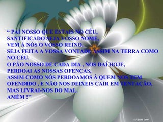 “  PAI NOSSO QUE ESTAIS NO CÉU, SANTIFICADO SEJA VOSSO NOME, VEM Á NÓS O VOSSO REINO, SEJA FEITA A VOSSA VONTADE ASSIM NA TERRA COMO NO CÉU. O PÃO NOSSO DE CADA DIA , NOS DAÍ HOJE,  PERDOAI AS NOSSAS OFENÇAS, ASSIM COMO NÓS PERDOAMOS À QUEM NOS TEM OFENDIDO , E NÃO NOS DEIXEIS CAIR EM TENTAÇÃO, MAS LIVRAI-NOS DO MAL. AMÉM !’’ 