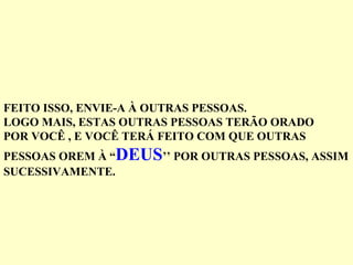 FEITO ISSO, ENVIE-A À OUTRAS PESSOAS. LOGO MAIS, ESTAS OUTRAS PESSOAS TERÃO ORADO POR VOCÊ , E VOCÊ TERÁ FEITO COM QUE OUTRAS  PESSOAS OREM À “ DEUS ’’ POR OUTRAS PESSOAS, ASSIM SUCESSIVAMENTE. 