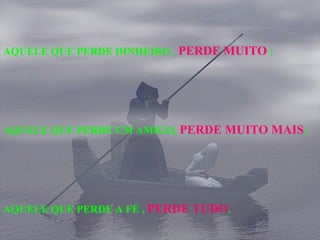 AQUELE QUE PERDE DINHEIRO ,  PERDE MUITO  ; AQUELE QUE PERDE UM AMIGO,  PERDE MUITO MAIS ; AQUELE QUE PERDE A FÉ ,  PERDE TUDO . 