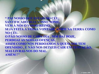 “  PAI NOSSO QUE ESTAIS NO CÉU, SANTIFICADO SEJA VOSSO NOME, VEM Á NÓS O VOSSO REINO, SEJA FEITA A VOSSA VONTADE ASSIM NA TERRA COMO NO CÉU. O PÃO NOSSO DE CADA DIA , NOS DAÍ HOJE,  PERDOAI AS NOSSAS OFENÇAS, ASSIM COMO NÓS PERDOAMOS À QUEM NOS TEM OFENDIDO , E NÃO NOS DEIXEIS CAIR EM TENTAÇÃO, MAS LIVRAI-NOS DO MAL. AMÉM !’’ 