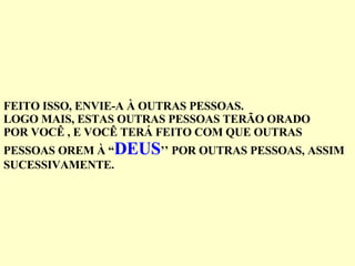 FEITO ISSO, ENVIE-A À OUTRAS PESSOAS. LOGO MAIS, ESTAS OUTRAS PESSOAS TERÃO ORADO POR VOCÊ , E VOCÊ TERÁ FEITO COM QUE OUTRAS  PESSOAS OREM À “ DEUS ’’ POR OUTRAS PESSOAS, ASSIM SUCESSIVAMENTE. 