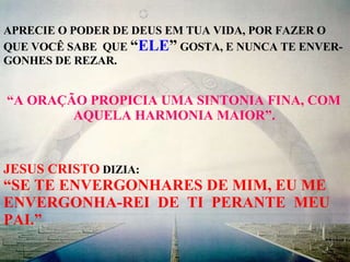 APRECIE O PODER DE DEUS EM TUA VIDA, POR FAZER O QUE VOCÊ SABE  QUE  “ ELE ”  GOSTA, E NUNCA TE ENVER- GONHES DE REZAR. “ A ORAÇÃO PROPICIA UMA SINTONIA FINA, COM AQUELA HARMONIA MAIOR”. JESUS CRISTO  DIZIA: “ SE TE ENVERGONHARES DE MIM, EU ME ENVERGONHA-REI  DE  TI  PERANTE  MEU PAI.” 