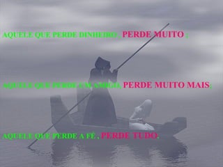 AQUELE QUE PERDE DINHEIRO ,  PERDE MUITO  ; AQUELE QUE PERDE UM AMIGO,  PERDE MUITO MAIS ; AQUELE QUE PERDE A FÉ ,  PERDE TUDO . 