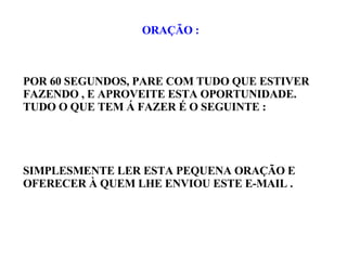 ORAÇÃO : POR 60 SEGUNDOS, PARE COM TUDO QUE ESTIVER FAZENDO , E APROVEITE ESTA OPORTUNIDADE. TUDO O QUE TEM Á FAZER É O SEGUINTE : SIMPLESMENTE LER ESTA PEQUENA ORAÇÃO E OFERECER À QUEM LHE ENVIOU ESTE E-MAIL . 