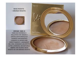 BEIGE ROSATO
     + BRONZO ROSATO.




        VINTAGE FARD 15
      FARD DUO MORBIDO E
    VELLUTATO CHE GRAZIE A
    UN'ESCLUSIVA MISCELA DI
     PIGMENTI MICRONIZZATI
    CONSENTE DI MODELLARE
  PERFETTAMENTE I LINEAMENTI
 DEL VISO, DONANDO UN EFFETTO
ULTRA LUMINOSO, MA NATURALE.
   ABBINA UNA NUANCE BEIGE
ROSATO AD UNA BRONZO ROSATO.
 