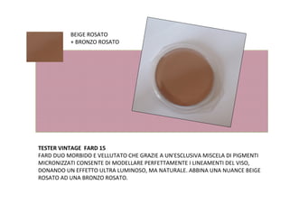 BEIGE ROSATO
          + BRONZO ROSATO




TESTER VINTAGE FARD 15
FARD DUO MORBIDO E VELLUTATO CHE GRAZIE A UN'ESCLUSIVA MISCELA DI PIGMENTI
MICRONIZZATI CONSENTE DI MODELLARE PERFETTAMENTE I LINEAMENTI DEL VISO,
DONANDO UN EFFETTO ULTRA LUMINOSO, MA NATURALE. ABBINA UNA NUANCE BEIGE
ROSATO AD UNA BRONZO ROSATO.
 
