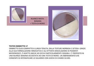 NUANCE MISTA:
                          BANANA
                     + TESTA DI MORO




TESTER OMBRETTO 17
OMBRETTO DUO COMPATTO A LUNGA TENUTA, DALLA TEXTURE MORBIDA E SETOSA. GRAZIE
ALLA SUA FORMULAZIONE INNOVATIVA E ALL'ATTENTA MISCELAZIONE DI PIGMENTI
MICRONIZZATI, È ADATTO ANCHE AD OCCHI PARTICOLARMENTE SENSIBILI. E' PROPOSTO IN
UNA NUANCE BANANA ACCOSTATA AD UNA TESTA DI MORO. UN ABBINAMENTO CHE
CONSENTE DI INTENSIFICARE LO SGUARDO CON GIOCHI DI CHIARO-SCURO.
 