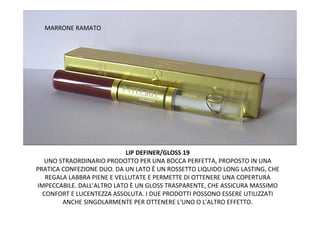 MARRONE RAMATO




                            LIP DEFINER/GLOSS 19
  UNO STRAORDINARIO PRODOTTO PER UNA BOCCA PERFETTA, PROPOSTO IN UNA
PRATICA CONFEZIONE DUO. DA UN LATO È UN ROSSETTO LIQUIDO LONG LASTING, CHE
   REGALA LABBRA PIENE E VELLUTATE E PERMETTE DI OTTENERE UNA COPERTURA
IMPECCABILE. DALL'ALTRO LATO È UN GLOSS TRASPARENTE, CHE ASSICURA MASSIMO
  CONFORT E LUCENTEZZA ASSOLUTA. I DUE PRODOTTI POSSONO ESSERE UTILIZZATI
        ANCHE SINGOLARMENTE PER OTTENERE L'UNO O L'ALTRO EFFETTO.
 