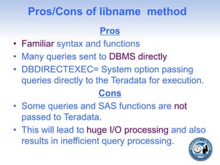 Pros/Cons of libname method
Pros
• Familiar syntax and functions
• Many queries sent to DBMS directly
• DBDIRECTEXEC= System option passing
queries directly to the Teradata for execution.
Cons
• Some queries and SAS functions are not
passed to Teradata.
• This will lead to huge I/O processing and also
results in inefficient query processing.
 