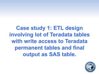 Case study 1: ETL design
involving lot of Teradata tables
with write access to Teradata
permanent tables and final
output as SAS table.
 