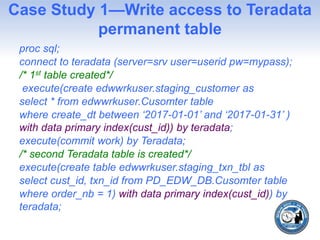Case Study 1—Write access to Teradata
permanent table
proc sql;
connect to teradata (server=srv user=userid pw=mypass);
/* 1st table created*/
execute(create edwwrkuser.staging_customer as
select * from edwwrkuser.Cusomter table
where create_dt between ‘2017-01-01’ and ‘2017-01-31’ )
with data primary index(cust_id)) by teradata;
execute(commit work) by Teradata;
/* second Teradata table is created*/
execute(create table edwwrkuser.staging_txn_tbl as
select cust_id, txn_id from PD_EDW_DB.Cusomter table
where order_nb = 1) with data primary index(cust_id)) by
teradata;
 