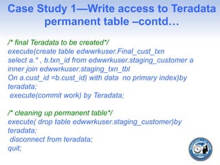 Case Study 1—Write access to Teradata
permanent table –contd…
/* final Teradata to be created*/
execute(create table edwwrkuser.Final_cust_txn
select a.* , b.txn_id from edwwrkuser.staging_customer a
inner join edwwrkuser.staging_txn_tbl
On a.cust_id =b.cust_id) with data no primary index)by
teradata;
execute(commit work) by Teradata;
/* cleaning up permanent table*/
execute( drop table edwwrkuser.staging_customer)by
teradata;
disconnect from teradata;
quit;
 