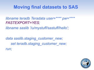 Moving final datasets to SAS
libname teradb Teradata user=**** pw=****
FASTEXPORT=YES;
libname saslib '/u/mystuff/sastuff/hello';
data saslib.staging_customer_new;
set teradb.staging_customer_new;
run;
 