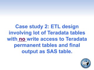 Case study 2: ETL design
involving lot of Teradata tables
with no write access to Teradata
permanent tables and final
output as SAS table.
 