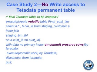 Case Study 2—No Write access to
Tetadata permanent table
/* final Teradata table to be created*/
execute(create volatile table Final_cust_txn
select a.* , b.txn_id from staging_customer a
inner join
staging_txn_tbl
on a.cust_id =b.cust_id)
with data no primary index on commit preserve rows)by
teradata;
execute(commit work) by Teradata;
disconnect from teradata;
quit;
 