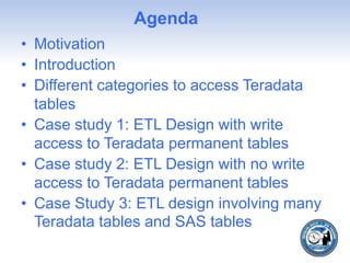 Agenda
• Motivation
• Introduction
• Different categories to access Teradata
tables
• Case study 1: ETL Design with write
access to Teradata permanent tables
• Case study 2: ETL Design with no write
access to Teradata permanent tables
• Case Study 3: ETL design involving many
Teradata tables and SAS tables
 