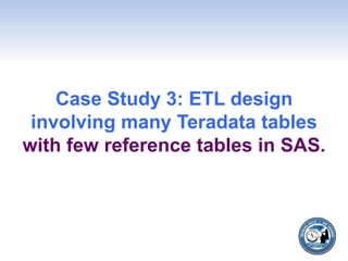 Case Study 3: ETL design
involving many Teradata tables
with few reference tables in SAS.
 