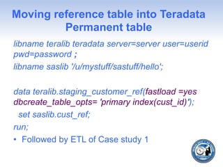 Moving reference table into Teradata
Permanent table
libname teralib teradata server=server user=userid
pwd=password ;
libname saslib '/u/mystuff/sastuff/hello';
data teralib.staging_customer_ref(fastload =yes
dbcreate_table_opts= 'primary index(cust_id)');
set saslib.cust_ref;
run;
• Followed by ETL of Case study 1
 