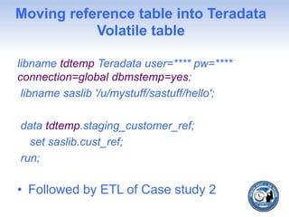 Moving reference table into Teradata
Volatile table
libname tdtemp Teradata user=**** pw=****
connection=global dbmstemp=yes;
libname saslib '/u/mystuff/sastuff/hello';
data tdtemp.staging_customer_ref;
set saslib.cust_ref;
run;
• Followed by ETL of Case study 2
 