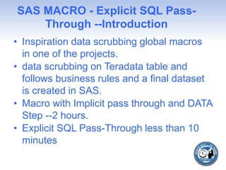 SAS MACRO - Explicit SQL Pass-
Through --Introduction
• Inspiration data scrubbing global macros
in one of the projects.
• data scrubbing on Teradata table and
follows business rules and a final dataset
is created in SAS.
• Macro with Implicit pass through and DATA
Step --2 hours.
• Explicit SQL Pass-Through less than 10
minutes
 
