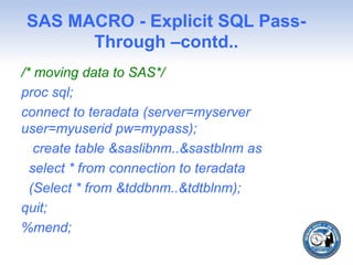 SAS MACRO - Explicit SQL Pass-
Through –contd..
/* moving data to SAS*/
proc sql;
connect to teradata (server=myserver
user=myuserid pw=mypass);
create table &saslibnm..&sastblnm as
select * from connection to teradata
(Select * from &tddbnm..&tdtblnm);
quit;
%mend;
 