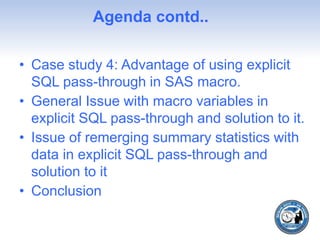 Agenda contd..
• Case study 4: Advantage of using explicit
SQL pass-through in SAS macro.
• General Issue with macro variables in
explicit SQL pass-through and solution to it.
• Issue of remerging summary statistics with
data in explicit SQL pass-through and
solution to it
• Conclusion
 