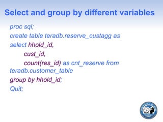Select and group by different variables
proc sql;
create table teradb.reserve_custagg as
select hhold_id,
cust_id,
count(res_id) as cnt_reserve from
teradb.customer_table
group by hhold_id;
Quit;
 