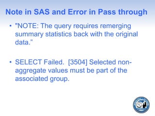 Note in SAS and Error in Pass through
• "NOTE: The query requires remerging
summary statistics back with the original
data.”
• SELECT Failed. [3504] Selected non-
aggregate values must be part of the
associated group.
 