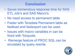 Conclusion
• Saves tremendous response time for SAS
ETL Job’s and SAS Macro’s.
• No need access to permanent table
• Faster with Teradata Permanent table as
fastload and fastexport can be used.
• Issues with macro variables in can be
fixed with %bquote.
• Remerge feature of PROC SQL can be
emulated by query rewrite
 