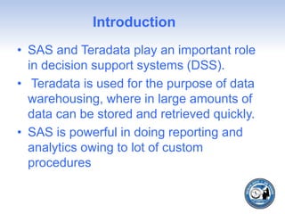 Introduction
• SAS and Teradata play an important role
in decision support systems (DSS).
• Teradata is used for the purpose of data
warehousing, where in large amounts of
data can be stored and retrieved quickly.
• SAS is powerful in doing reporting and
analytics owing to lot of custom
procedures
 