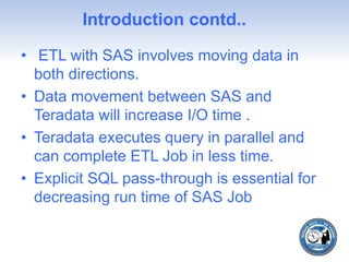 Introduction contd..
• ETL with SAS involves moving data in
both directions.
• Data movement between SAS and
Teradata will increase I/O time .
• Teradata executes query in parallel and
can complete ETL Job in less time.
• Explicit SQL pass-through is essential for
decreasing run time of SAS Job
 