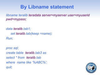 By Libname statement
libname teralib teradata server=myserver user=myuserid
pwd=mypass;
data teralib.tab1;
set teralib.tab(keep =name);
Run;
proc sql;
create table teralib.tab3 as
select * from teralib.tab
where name like ‘%ABC%’;
quit;
 